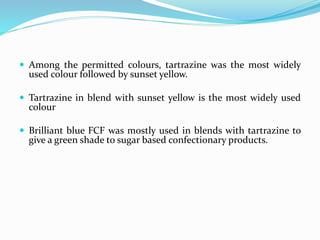  Among the permitted colours, tartrazine was the most widely
used colour followed by sunset yellow.
 Tartrazine in blend with sunset yellow is the most widely used
colour
 Brilliant blue FCF was mostly used in blends with tartrazine to
give a green shade to sugar based confectionary products.
 