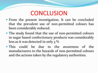 CONCLUSION
 From the present investigation, It can be concluded
that the prevalent use of non-permitted colours has
been considerably reduced.
 The study found that the use of non-permitted colours
in sugar based confectionary products was considerably
less as it was detected in only 3 %
 This could be due to the awareness of the
manufacturers to the hazards of non-permitted colours
and the actions taken by the regulatory authorities.
 