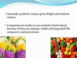  Generally synthetic colours gives Bright and uniform
colours
 Companies are prefer to use synthetic food colours
because of they are cheaper, stable and long shelf life
compare to natural colours
 