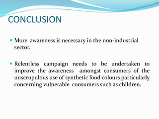 CONCLUSION
 More awareness is necessary in the non-industrial
sector.
 Relentless campaign needs to be undertaken to
improve the awareness amongst consumers of the
unscrupulous use of synthetic food colours particularly
concerning vulnerable consumers such as children.
 