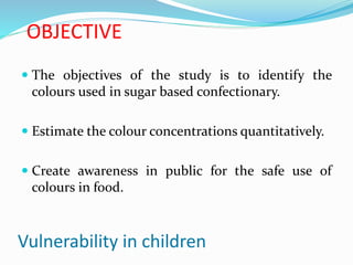 OBJECTIVE
 The objectives of the study is to identify the
colours used in sugar based confectionary.
 Estimate the colour concentrations quantitatively.
 Create awareness in public for the safe use of
colours in food.
Vulnerability in children
 