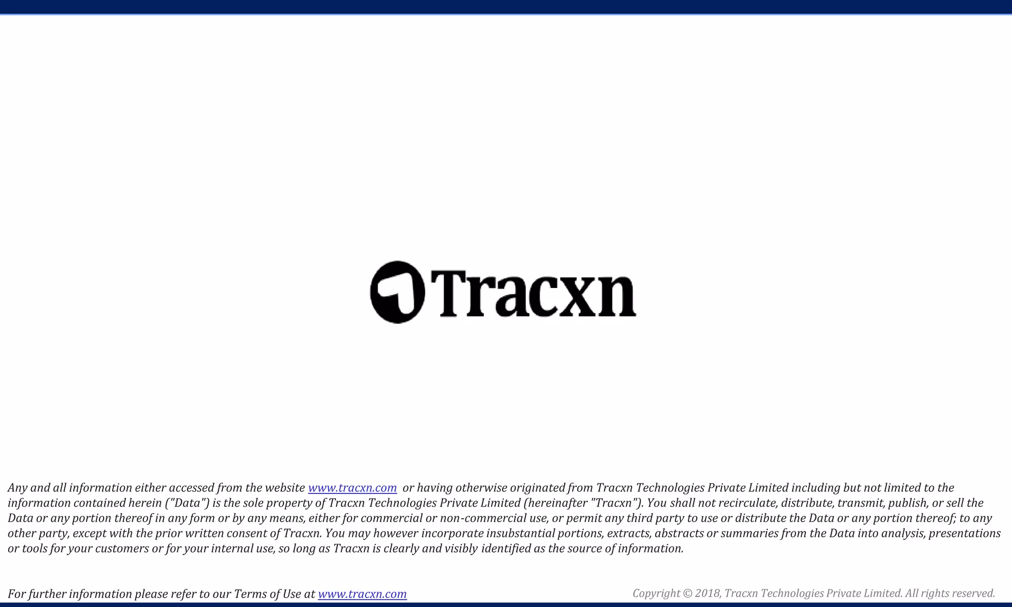 Copyright © 2018, Tracxn Technologies Private Limited. All rights reserved.
Any and all information either accessed from the website www.tracxn.com or having otherwise originated from Tracxn Technologies Private Limited including but not limited to the
information contained herein ("Data") is the sole property of Tracxn Technologies Private Limited (hereinafter "Tracxn"). You shall not recirculate, distribute, transmit, publish, or sell the
Data or any portion thereof in any form or by any means, either for commercial or non-commercial use, or permit any third party to use or distribute the Data or any portion thereof; to any
other party, except with the prior written consent of Tracxn. You may however incorporate insubstantial portions, extracts, abstracts or summaries from the Data into analysis, presentations
or tools for your customers or for your internal use, so long as Tracxn is clearly and visibly identified as the source of information.
For further information please refer to our Terms of Use at www.tracxn.com
 
