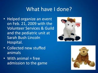 What have I done?Helped organize an event on Feb. 21, 2009 with the Volunteer Services & Guild and the pediatric unit at Sarah Bush Lincoln Hospital.Collected new stuffed animals With animal = free admission to the game