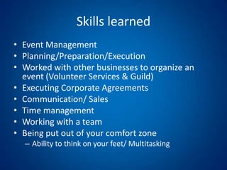 Skills learnedEvent ManagementPlanning/Preparation/Execution Worked with other businesses to organize an event (Volunteer Services & Guild)Executing Corporate AgreementsCommunication/ Sales Time managementWorking with a teamBeing put out of your comfort zoneAbility to think on your feet/ Multitasking