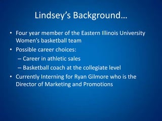 Lindsey’s Background…Four year member of the Eastern Illinois University Women’s basketball teamPossible career choices: Career in athletic salesBasketball coach at the collegiate levelCurrently Interning for Ryan Gilmore who is the Director of Marketing and Promotions