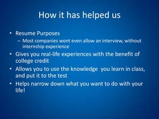 How it has helped usResume PurposesMost companies wont even allow an interview, without internship experienceGives you real-life experiences with the benefit of college creditAllows you to use the knowledge  you learn in class, and put it to the testHelps narrow down what you want to do with your life!