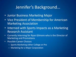 Jennifer’s Background…Junior Business Marketing MajorVice President of Membership for American Marketing Association Interned with Sports Impacts as a Marketing Research AssistantCurrently Interning for Ryan Gilmore who is the Director of Marketing and PromotionsPossible Career ChoicesSports Marketing either College or ProMarketing for a Major Corporation 