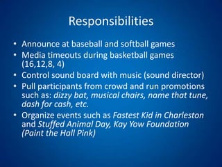 ResponsibilitiesAnnounce at baseball and softball gamesMedia timeouts during basketball games (16,12,8, 4)Control sound board with music (sound director) Pull participants from crowd and run promotions such as: dizzy bat, musical chairs, name that tune, dash for cash, etc.Organize events such as Fastest Kid in Charleston and Stuffed Animal Day, Kay Yow Foundation (Paint the Hall Pink) 