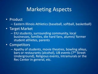 Marketing AspectsProductEastern Illinois Athletics (baseball, softball, basketball)Target MarketEIU students, surrounding community, local businesses, families, die hard fans, alumni/ former student athletes, parents CompetitorsApathy of students, movie theatres, bowling alleys, bars or restaurants (alcohol), UB events (7th Street Underground), Religious events, Intramurals or the Rec Center in general, etc.