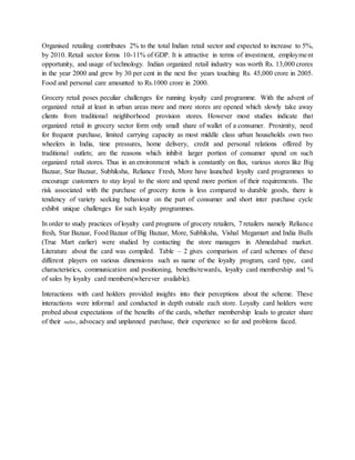 Organised retailing contributes 2% to the total Indian retail sector and expected to increase to 5%,
by 2010. Retail sector forms 10-11% of GDP. It is attractive in terms of investment, employment
opportunity, and usage of technology. Indian organized retail industry was worth Rs. 13,000 crores
in the year 2000 and grew by 30 per cent in the next five years touching Rs. 45,000 crore in 2005.
Food and personal care amounted to Rs.1000 crore in 2000.
Grocery retail poses peculiar challenges for running loyalty card programme. With the advent of
organized retail at least in urban areas more and more stores are opened which slowly take away
clients from traditional neighborhood provision stores. However most studies indicate that
organized retail in grocery sector form only small share of wallet of a consumer. Proximity, need
for frequent purchase, limited carrying capacity as most middle class urban households own two
wheelers in India, time pressures, home delivery, credit and personal relations offered by
traditional outlets; are the reasons which inhibit larger portion of consumer spend on such
organized retail stores. Thus in an environment which is constantly on flux, various stores like Big
Bazaar, Star Bazaar, Subhiksha, Reliance Fresh, More have launched loyalty card programmes to
encourage customers to stay loyal to the store and spend more portion of their requirements. The
risk associated with the purchase of grocery items is less compared to durable goods, there is
tendency of variety seeking behaviour on the part of consumer and short inter purchase cycle
exhibit unique challenges for such loyalty programmes.
In order to study practices of loyalty card programs of grocery retailers, 7 retailers namely Reliance
fresh, Star Bazaar, Food Bazaar of Big Bazaar, More, Subhiksha, Vishal Megamart and India Bulls
(True Mart earlier) were studied by contacting the store managers in Ahmedabad market.
Literature about the card was compiled. Table – 2 gives comparison of card schemes of these
different players on various dimensions such as name of the loyalty program, card type, card
characteristics, communication and positioning, benefits/rewards, loyalty card membership and %
of sales by loyalty card members(wherever available).
Interactions with card holders provided insights into their perceptions about the scheme. These
interactions were informal and conducted in depth outside each store. Loyalty card holders were
probed about expectations of the benefits of the cards, whether membership leads to greater share
of their wallet, advocacy and unplanned purchase, their experience so far and problems faced.
 