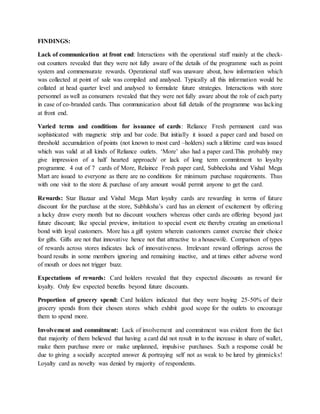 FINDINGS:
Lack of communication at front end: Interactions with the operational staff mainly at the check-
out counters revealed that they were not fully aware of the details of the programme such as point
system and commensurate rewards. Operational staff was unaware about, how information which
was collected at point of sale was compiled and analysed. Typically all this information would be
collated at head quarter level and analysed to formulate future strategies. Interactions with store
personnel as well as consumers revealed that they were not fully aware about the role of each party
in case of co-branded cards. Thus communication about full details of the programme was lacking
at front end.
Varied terms and conditions for issuance of cards: Reliance Fresh permanent card was
sophisticated with magnetic strip and bar code. But initially it issued a paper card and based on
threshold accumulation of points (not known to most card –holders) such a lifetime card was issued
which was valid at all kinds of Reliance outlets. ‘More’ also had a paper card.This probably may
give impression of a half hearted approach/ or lack of long term commitment to loyalty
programme. 4 out of 7 cards of More, Relaince Fresh paper card, Subheeksha and Vishal Mega
Mart are issued to everyone as there are no conditions for minimum purchase requirements. Thus
with one visit to the store & purchase of any amount would permit anyone to get the card.
Rewards: Star Bazaar and Vishal Mega Mart loyalty cards are rewarding in terms of future
discount for the purchase at the store, Subhiksha’s card has an element of excitement by offering
a lucky draw every month but no discount vouchers whereas other cards are offering beyond just
future discount; like special preview, invitation to special event etc thereby creating an emotional
bond with loyal customers. More has a gift system wherein customers cannot exercise their choice
for gifts. Gifts are not that innovative hence not that attractive to a housewife. Comparison of types
of rewards across stores indicates lack of innovativeness. Irrelevant reward offerings across the
board results in some members ignoring and remaining inactive, and at times either adverse word
of mouth or does not trigger buzz.
Expectations of rewards: Card holders revealed that they expected discounts as reward for
loyalty. Only few expected benefits beyond future discounts.
Proportion of grocery spend: Card holders indicated that they were buying 25-50% of their
grocery spends from their chosen stores which exhibit good scope for the outlets to encourage
them to spend more.
Involvement and commitment: Lack of involvement and commitment was evident from the fact
that majority of them believed that having a card did not result in to the increase in share of wallet,
make them purchase more or make unplanned, impulsive purchases. Such a response could be
due to giving a socially accepted answer & portraying self not as weak to be lured by gimmicks!
Loyalty card as novelty was denied by majority of respondents.
 