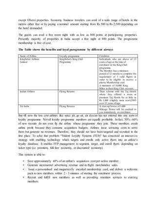 except Oberoi properties. Economy business travelers can avail of a wide range of hotels in the
metros either free or by paying a nominal amount starting from Rs 500 to Rs 2,500 depending on
the hotel demanded.
The guests can avail a free room night with as low as 800 points at participating properties.
Presently majority of properties in India accept a free night at 800 points. The programme
membership is free of cost.
The Table shows the benefits and loyal parogramme by different airways
Name of Airline Loyalty programme Condition
Kingfisher Airlines
Limited
Kingfisher's King Club
Programme
Individuals who are above of 12
years of age at the time of
enrolment in the King Club
programme.
The Member has a minimum
period of 12 months to complete the
requirement of 3 valid flights in
order to be eligible to receive a
plastic Membership card.
A minimum of 10,000 King
Miles in their King Club account.
Indian Airlines Flying Returns Their scheme with the Taj Hotels
where they offered a room at
premium Taj Hotels for as little as
Rs 1,000 (slightly more now),2003
over 12 years of age.
Air India Flying Returns A start-up bonus of 1,000
Mileage Points will be credited to
you immediately on enrolment.
But till now the low cost airlines like spice jet, go air, air deccan has not entered into any sorts of
loyalty programme. Not all loyalty programme members are equally profitable. In fact, 50% - 60%
of new recruits do not even fly the airline whose programme they join. These members erode
airline profit because they consume acquisition budgets. Airlines incur servicing costs to serve
them but generate no revenues. Therefore, they should not have been targeted and recruited in the
first place. To solve that problem “Trident Loyalty Systems (TLS)” has conceived an innovative
strategy with enabling technology which targets and enrolls only active flyers into an airline's
loyalty database. It enables FFP management to segment, target, and enroll flyers depending on
ticket type (i.e. premium, full-fare economy, or discounted economy).
This system is able to:
• Save approximately 40% of an airline's acquisition cost per active member.
• Generate incremental advertising revenue and in-flight merchandise sales.
• Issue a personalised and magnetically encoded membership card, and deliver a welcome
pack to new members within 2 - 3 minutes of starting the enrolment process.
• Recruit and fulfill new members as well as providing retention services to existing
members.
 
