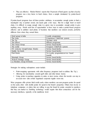 • They are effective: Market Metrix1 reports that 34 percent of hotel guests say that a loyalty
program was a key factor in hotel choice, from a sample dominated by points-based
programs.
If points-based programs have all these positive attributes, to accumulate enough points to fund a
meaningful stay or partner award, one needs quite a few stays. But for a single hotel or small
chain, it is difficult to assign enough value to a given stay to accumulate enough points to give
anything away. Hotels need lots of opportunities to have stays to make a points-based program
effective and in addition need plenty of locations that members can redeem awards, probably
different from where they earned them.
Hotel group in India Loyalty programmes
The Leela Connoisseur Club(Point system)
The Taj Taj Inner circle
The Oberoi HHonor programme
The Choice Group Service based facility
The orchid Evergreen Club(Point system)
ITC welcome Group(Fortune Hotels) Service based facility
Quality Inn hotels Service based facility
Park Hotels No Loyalty programme(service based
benefit)
Mansingh Group Service based facility
Welcom Heritage Group Service based facility
Le Meridien Group Of Hotels Service based facility
Strategies for making redemptions easier include:
• Point-swapping agreements with other frequency programs (such as airlines like Taj ).
• Allowing for merchandise awards (golf clubs and other leisure items).
• Using points to purchase upgrades to suites or nicer rooms, where the traveler can stay in
an ocean view suite at their negotiated corporate regular room rate.
Most programs offer private label credit cards, where members can earn program points for spend
on the cards; often with double points for spend in the brand’s properties. Others have tie-ins to
telephone companies or others that are willing to pay the brand for points awarded to members
that they can market to. Enabling technology would require that these connections call for the
necessary interfaces, typically at the mainframe level.
 