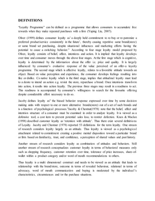 DEFINITIONS
“Loyalty Programme” can be defined as a programme that allows consumers to accumulate free
rewards when they make repeated purchases with a firm (Yuping Liu, 2007).
Oliver (1999) defines consumer loyalty as’ a deeply held commitment to re-buy or re-patronize a
preferred product/service consistently in the future’, thereby causing repetitive same brand(store)
or same brand set purchasing, despite situational influences and marketing efforts having the
potential to cause a switching behavior.” According to four stage loyalty model proposed by
Oliver, loyalty consists of belief, affect, intentions and action. It is implied that loyalty develops
over time and consumer moves through the above four stages. At the first stage which is cognitive,
loyalty is determined by the information about the offer i.e. price and quality. It is largely
influenced by consumer’s evaluative response of the value perceived of an offer-a loyalty
programme. The second stage which is affective loyalty, relates to a favorable attitude towards an
object. Based on value perception and experience, the consumer develops feelings resulting into
like or dislike. Co native loyalty which is the third stage, implies that attitudinal loyalty must lead
to a desire to intend an action e.g. revisit the store, repurchase a brand. Once intentions transform
into action, it results into action loyalty. The previous three stages may result in a readiness to act.
This readiness is accompanied by consumer’s willingness to search for the favourite offering
despite considerable effort necessary to do so.
Jacoby defines loyalty as” the biased behavior response expressed over time by some decision
making units with respect to one or more alternative brands(store) out of a set of such brands and
is a function of psychological processes.”Jacoby & Chestnut(1978) note that the belief, affect and
intention structure of a consumer must be examined in order to analyze loyalty. It is viewed as a
defensive tool; a cost item to prevent potential sales loss; to restrict defection. Knox & Maclan
(1998) described customer loyalty as ‘retention with attitude’. Thus there exist several definitions
of Loyalty. Jacoby and Chestnut (1978) reported 53 definitions for the term loyalty. One stream
of research considers loyalty largely as an attitude. Thus loyalty is viewed as a psychological
attachment related to commitment creating a positive mental disposition toward a particular brand
or firm based on familiarity, trust, and confidence, a perception of shared values and past history.
Another stream of research considers loyalty as combination of attitudes and behaviors. Still
another stream of research conceptualizes customer loyalty in terms of behavioral measures only
such as shopping frequency, customer retention over time, tolerance of price increases, share-of-
wallet within a product category and/or word of mouth recommendations to others.
Thus loyalty is a multi dimensional construct and needs to be viewed as an attitude that leads to
relationship with the brand/store, outcome in terms of revealed behaviour, relational in terms of
advocacy, word of mouth communication and buying is moderated by the individual’s
characteristics, circumstances and /or the purchase situations.
 