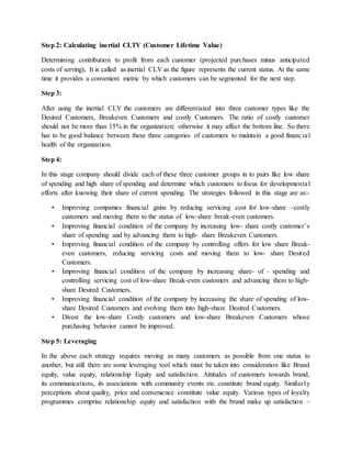 Step 2: Calculating inertial CLTV (Customer Lifetime Value)
Determining contribution to profit from each customer (projected purchases minus anticipated
costs of serving), It is called as inertial CLV as the figure represents the current status. At the same
time it provides a convenient metric by which customers can be segmented for the next step.
Step 3:
After using the inertial CLV the customers are differentiated into three customer types like the
Desired Customers, Breakeven Customers and costly Customers. The ratio of costly customer
should not be more than 15% in the organization; otherwise it may affect the bottom line. So there
has to be good balance between these three categories of customers to maintain a good financial
health of the organization.
Step 4:
In this stage company should divide each of these three customer groups in to pairs like low share
of spending and high share of spending and determine which customers to focus for developmental
efforts after knowing their share of current spending. The strategies followed in this stage are as:-
• Improving companies financial gains by reducing servicing cost for low-share –costly
customers and moving them to the status of low-share break-even customers.
• Improving financial condition of the company by increasing low- share costly customer’s
share of spending and by advancing them to high- share Breakeven Customers.
• Improving financial condition of the company by controlling offers for low share Break-
even customers, reducing servicing costs and moving them to low- share Desired
Customers.
• Improving financial condition of the company by increasing share- of – spending and
controlling servicing cost of low-share Break-even customers and advancing them to high-
share Desired Customers.
• Improving financial condition of the company by increasing the share of spending of low-
share Desired Customers and evolving them into high-share Desired Customers.
• Divest the low-share Costly customers and low-share Breakeven Customers whose
purchasing behavior cannot be improved.
Step 5: Leveraging
In the above each strategy requires moving as many customers as possible from one status to
another, but still there are some leveraging tool which must be taken into consideration like Brand
equity, value equity, relationship Equity and satisfaction. Attitudes of customers towards brand,
its communications, its associations with community events etc. constitute brand equity. Similarly
perceptions about quality, price and convenience constitute value equity. Various types of loyalty
programmes comprise relationship equity and satisfaction with the brand make up satisfaction –
 