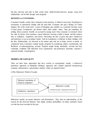 but they advocate and refer to their social circle, family/friends/reference groups. Long term
relationships can be built through such programs.
BENEFITS to CUSTOMERS:
Consumers benefits as their risk is reduced as some incentive is offered to stay loyal. Psychological
reassurance is experienced dealing with the same firm. Consumer also gets a feeling of a smart
shopper. His or her social need –a sense of belonging gets satisfied as, a customer becomes a part
of loyal group. Communities get formed which share similar values. They get something for
nothing (free)-economic benefits are accrued by staying loyal. Once consumer is convinced about
the value he derives from purchase, repeat behaviour becomes a habit or inertia and this reduces
time in evaluation, comparison and search. Advocating the firm to peers also gives satisfaction
and motivation to act as an opinion leader. Trust & commitment is reflected in future dealings with
the firm. Relationships are observed as for mutual gain and not as being viewed as purely on
commercial basis. Customers evaluate loyalty programs by considering relative awards/points and
likelihood of achieving/getting rewards. Program design having thresholds, rewards and time
constraints combined with individual level requirements and preferences determine customer’s
expected benefits of participation.
MODEL OF LOYALTY
There are three basic approaches that have evolved to conceptualize loyalty: a behavioral
(purchase) approach, an attitudinal (feelings) approach, and a hybrid approach incorporating
consumer characteristics and purchase situation which are depicted below:
(1)The Behavioral Model of Loyalty
Behavioral models are purely historical and deterministic. They shed no understanding on the
reasons for the observed behavior; they simply produce probabilities for future purchases based
on what has been recorded in the past.
Historical purchasing of
brand & competitors
Satisfactory experiences
Behavioral Loyalty
( Divided Loyalty “polygamous behavior”
 