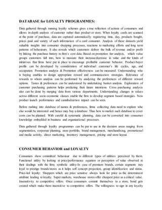 DATABASE for LOYALTY PROGRAMMES:
Data gathered through running loyalty schemes gives a true reflection of actions of consumers and
allows in-depth analysis of customer rather than product or store. When loyalty cards are scanned
at the point of purchase, data are captured automatically registering time, day, products bought,
prices paid and variety of such information of a card consumer. Analysis of these datasets yield
valuable insights into consumer shopping processes, reactions to marketing efforts and long term
patterns of behaviours. It also reveals which customers deliver the bulk of revenue and/or profit
by linking the purchase history to firm’s cost data. Based on promotion tier analysis, which value
groups customers fall into, how to measure their increase/decrease in value and the kinds of
initiatives that firms have put in place to encourage profitable customer behavior. Product-buyer
profile can be developed by consideration of individual customer’s life cycles, age, and
occupation. Promotion analysis & Promotion effectiveness can be measured. Understanding who
is buying enables to design appropriate reward and communication strategies. Relevance of
rewards to whom analysis can be performed by analyzing the preferences of different reward
options. Tastes & preferences can be understood by undertaking basket analysis. Exploration of
customer purchasing patterns helps predicting their future intentions. Cross purchasing analysis
also can be done by merging data from various departments. Understanding changes in values
across different socio-economic classes enable the firm to develop segment based strategies. New
product launch performance and cannibalization impact can be seen.
Before rushing into database of names & preferences, firms collecting data need to explore who
else would be interested and hence may buy a database. Thus how to market such database to cover
costs can be planned. With careful & systematic planning, data can be converted into consumer
knowledge embedded in business and organizational processes.
Data gathered through loyalty programmes can be put to use in the decision areas ranging from
segmentation, corporate planning, store portfolio, brand management, merchandising, promotional
and media activity, direct marketing, inventory management, pricing and store layout.
CONSUMER BEHAVIOR and LOYALTY
Consumers show committed behaviour due to different types of utilities perceived by them.
Functional utility by looking at price/performance equation or perception of value observed in
their dealings with the firm; symbolic utility-In case of premium brands, certain segments stay
loyal to prestige brands/stores as it helps self concept projection, group identification and status.
Price-led loyalty: Shoppers which are price sensitive always look for price as the determinant
attribute leading to loyalty. Super markets, warehouse stores offer cheapest price as a critical value.
Insensitivity to competitive offers: Once consumers commit themselves to a store, bond gets
created which make them insensitive to competitive offers. The willingness to sign in any loyalty
 