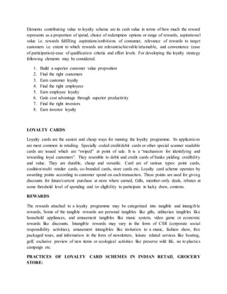 Elements contributing value to loyalty scheme are its cash value in terms of how much the reward
represents as a proportion of spend, choice of redemption options or range of rewards, aspirational
value i.e. rewards fulfilling aspirations/ambitions of consumer, relevance of rewards to target
customers i.e. extent to which rewards are relevant/achievable/attainable, and convenience (ease
of participation)-ease of qualification criteria and effort levels. For developing the loyalty strategy
following elements may be considered.
1. Build a superior customer value proposition
2. Find the right customers
3. Earn customer loyalty
4. Find the right employees
5. Earn employee loyalty
6. Gain cost advantage through superior productivity
7. Find the right investors
8. Earn investor loyalty
LOYALTY CARDS
Loyalty cards are the easiest and cheap ways for running the loyalty programme. Its applications
are most common in retailing. Specially coded credit/debit cards or other special scanner readable
cards are issued which are “swiped” at point of sale. It is a “mechanism for identifying and
rewarding loyal customers”. They resemble to debit and credit cards of banks yielding credibility
and value. They are durable, cheap and versatile. Card are of various types: point cards,
coalition/multi retailer cards, co-branded cards, store cards etc. Loyalty card scheme operates by
awarding points according to customer spend on each transaction. These points are used for giving
discounts for future/current purchase at store where earned, Gifts, member-only deals, rebates at
some threshold level of spending and /or eligibility to participate in lucky draw, contests.
REWARDS
The rewards attached to a loyalty programme may be categorized into tangible and intangible
rewards, Some of the tangible rewards are personal tangibles like gifts, utilitarian tangibles like
household appliances, and amusement tangibles like music system, video game or economic
rewards like discounts. Intangible rewards may vary in the form of CSR (corporate social
responsibility activities), amusement intangibles like invitation to a music, fashion show, free
packaged tours, and information in the form of newsletters, leisure related services like boating,
golf, exclusive preview of new items or ecological activities like preserve wild life, no to plastics
campaign etc.
PRACTICES OF LOYALTY CARD SCHEMES IN INDIAN RETAIL GROCERY
STORE:
 
