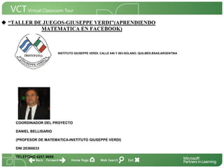 <Insertar Título del Proyecto>

                       INSTITUTO GIUSEPPE VERDI. CALLE 846 Y 893-SOLANO. QUILMES.BSAS.ARGENTINA




                                                                                             <Insertar una imagen
                                                                                             que ilustre el título del
                                                                                             proyecto o los recursos
                                                                                             de aprendizaje que se
                                                                                             utilizan en el aula>




  COORDINADOR DEL PROYECTO

  DANIEL BELLISARIO

  (PROFESOR DE MATEMATICA-INSTITUTO GIUSEPPE VERDI)

  DNI 20366633

  TELEFONO 4257.9699
 
