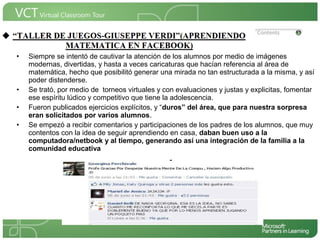 <Insertar Título del Proyecto>
 •   Siempre se intentó de cautivar la atención de los alumnos por medio de imágenes
     modernas, divertidas, y hasta a veces caricaturas que hacían referencia al área de
     matemática, hecho que posibilitó generar una mirada no tan estructurada a la misma, y así
     poder distenderse.
 •   Se trató, por medio de torneos virtuales y con evaluaciones y justas y explicitas, fomentar
     ese espíritu lúdico y competitivo que tiene la adolescencia.
                                                                           <Insertar una imagen
 •   Fueron publicados ejercicios explícitos, y “duros” del área, que para que ilustre el título del
                                                                           nuestra sorpresa
     eran solicitados por varios alumnos.                                  proyecto o los recursos
 •   Se empezó a recibir comentarios y participaciones de los padres de los alumnos, que se
                                                                           de aprendizaje
                                                                                             que muy
                                                                           utilizan en el aula>
     contentos con la idea de seguir aprendiendo en casa, daban buen uso a la
     computadora/netbook y al tiempo, generando así una integración de la familia a la
     comunidad educativa
 