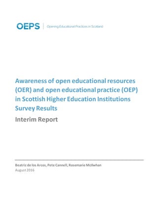 Awareness of open educational resources
(OER) and open educationalpractice (OEP)
in Scottish Higher Education Institutions
Survey Results
Interim Report
Beatriz de los Arcos, Pete Cannell, Rosemarie McIlwhan
August2016
 