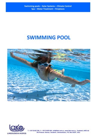 Swimming pools – Solar Systems – Climate Control
Spa – Water Treatment – Fireplaces
T. + 357 23 821 939 , F. + 357 23 825 664 , info@lako.com.cy , www.lako.com.cy , Facebook. LAKO Ltd
241 Protaras Avenue , Paralimni , Ammochostos , P.O. Box 33197 , 5311
SWIMMING POOL
 