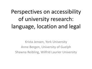 Perspectives on accessibility
of university research:
language, location and legal
Krista Jensen, York University
Anne Bergen, University of Guelph
Shawna Reibling, Wilfrid Laurier University
 