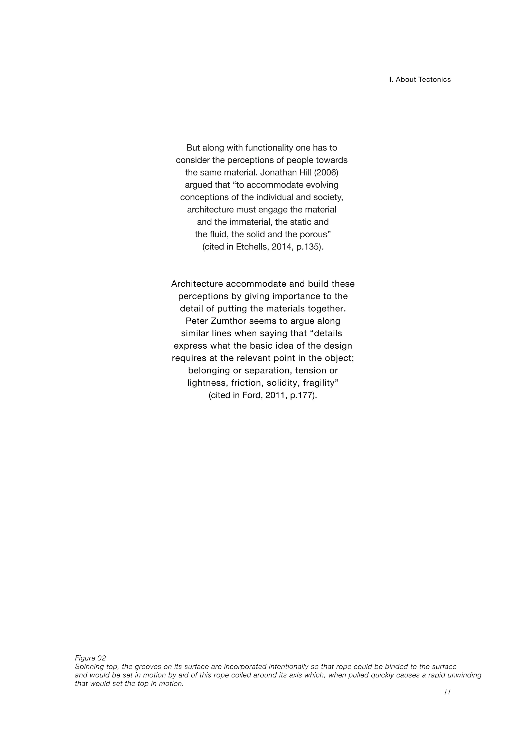 Spinning top, the grooves on its surface are incorporated intentionally so that rope could be binded to the surface
and would be set in motion by aid of this rope coiled around its axis which, when pulled quickly causes a rapid unwinding
that would set the top in motion.
02
11
I. About Tectonics
Figure
But along with functionality one has to
consider the perceptions of people towards
the same material. Jonathan Hill (2006)
argued that “to accommodate evolving
conceptions of the individual and society,
architecture must engage the material
and the immaterial, the static and
the fluid, the solid and the porous”
(cited in Etchells, 2014, p.135).
Architecture accommodate and build these
perceptions by giving importance to the
detail of putting the materials together.
Peter Zumthor seems to argue along
similar lines when saying that “details
express what the basic idea of the design
requires at the relevant point in the object;
belonging or separation, tension or
lightness, friction, solidity, fragility”
(cited in Ford, 2011, p.177).
 
