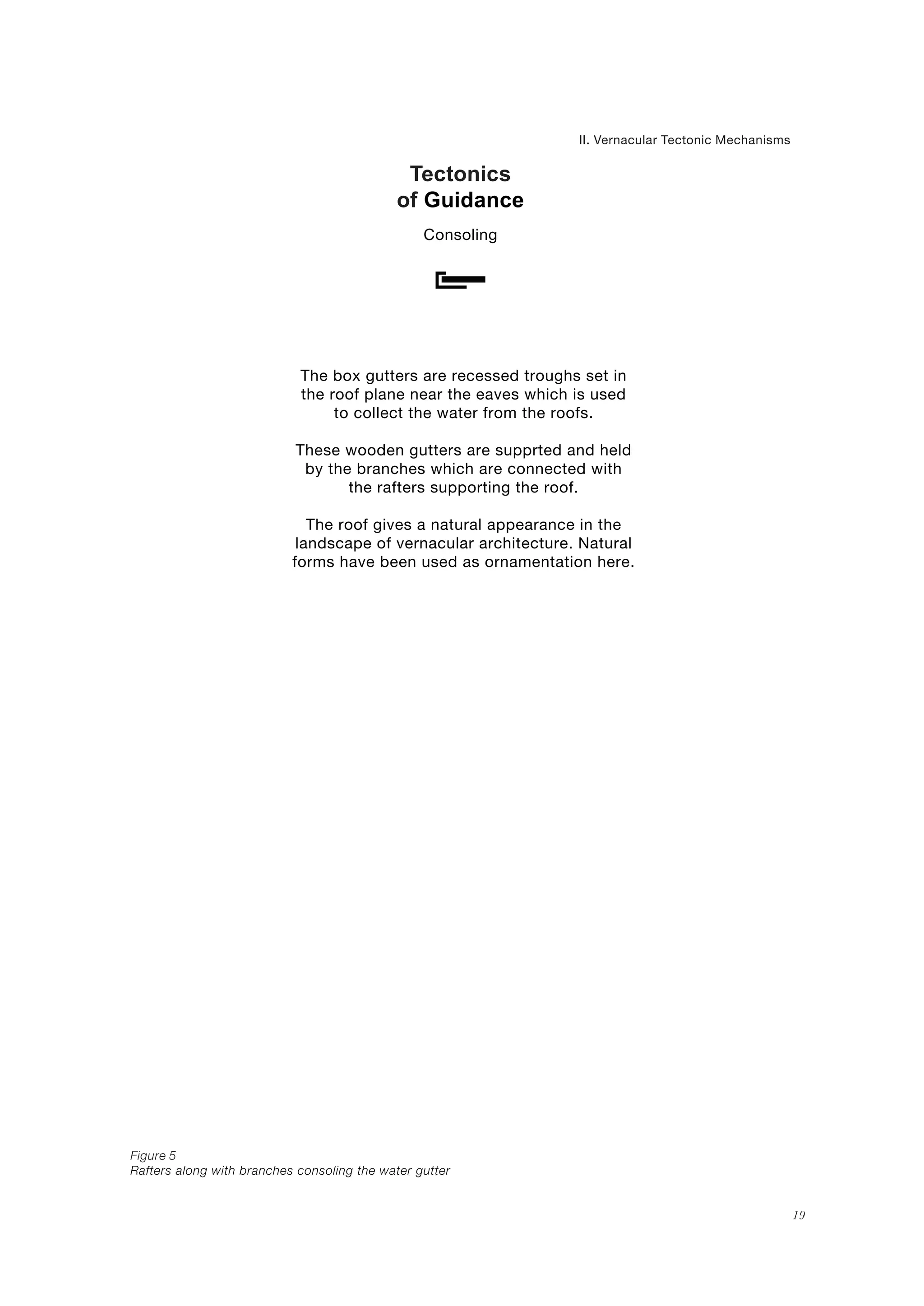 Tectonics
of Guidance
II. Vernacular Tectonic Mechanisms
Consoling
Figure 5
Rafters along with branches consoling the water gutter
19
The box gutters are recessed troughs set in
the roof plane near the eaves which is used
to collect the water from the roofs.
These wooden gutters are supprted and held
by the branches which are connected with
the rafters supporting the roof.
The roof gives a natural appearance in the
landscape of vernacular architecture. Natural
forms have been used as ornamentation here.
 