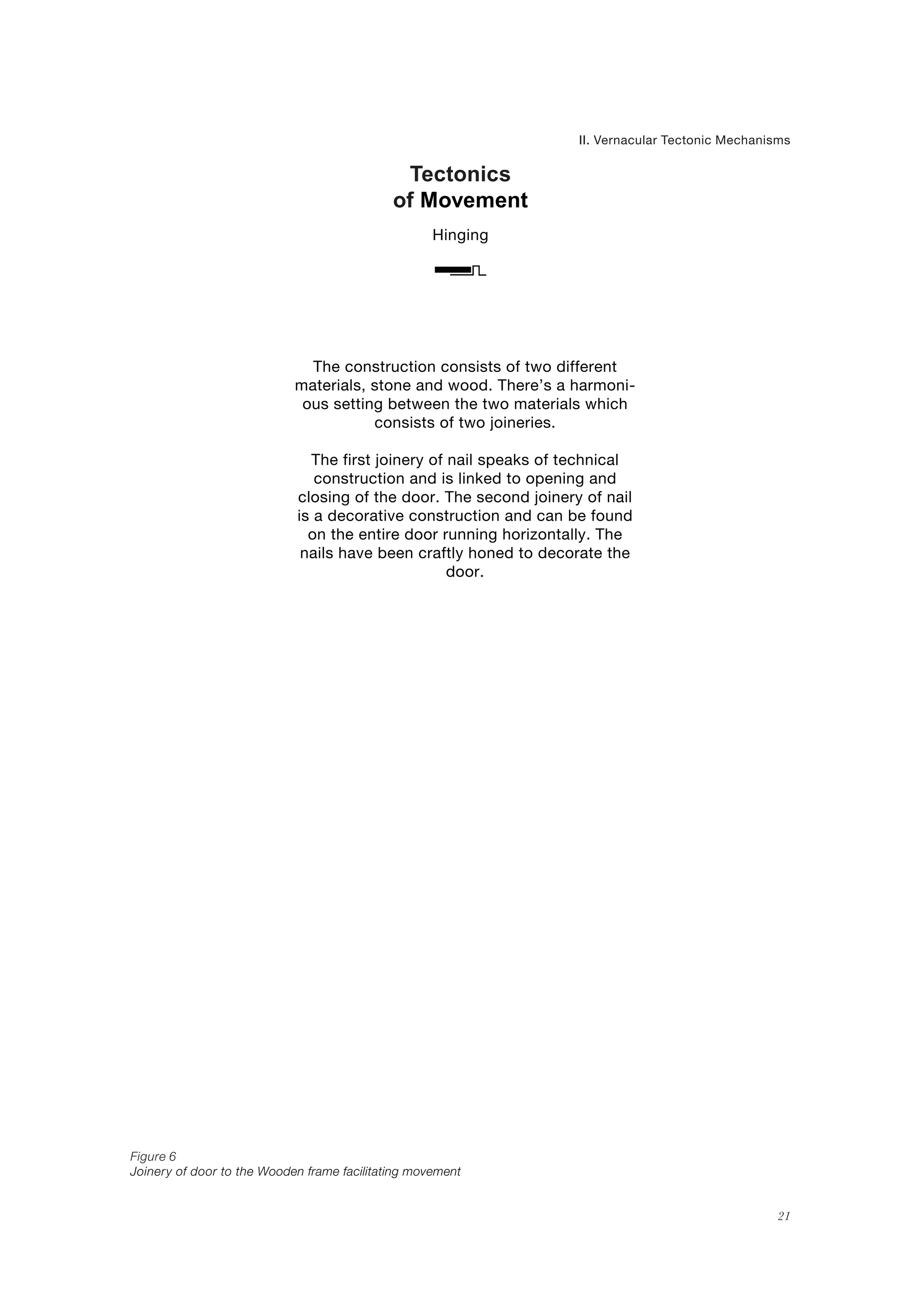 21
Tectonics
of Movement
II. Vernacular Tectonic Mechanisms
Hinging
Figure 6
Joinery of door to the Wooden frame facilitating movement
The construction consists of two different
materials, stone and wood. There’s a harmoni-
ous setting between the two materials which
consists of two joineries.
The first joinery of nail speaks of technical
construction and is linked to opening and
closing of the door. The second joinery of nail
is a decorative construction and can be found
on the entire door running horizontally. The
nails have been craftly honed to decorate the
door.
 