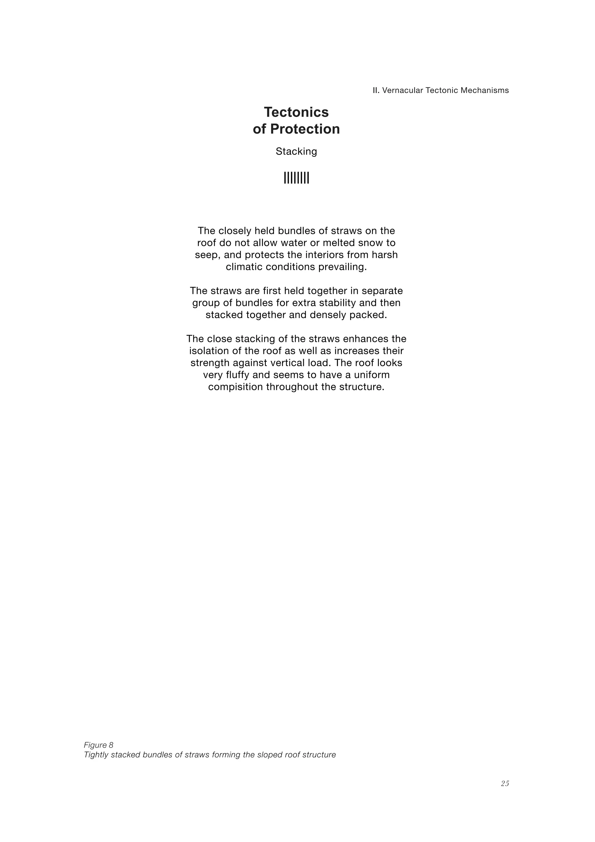 25
Tectonics
of Protection
II. Vernacular Tectonic Mechanisms
Stacking
Figure 8
Tightly stacked bundles of straws forming the sloped roof structure
The closely held bundles of straws on the
roof do not allow water or melted snow to
seep, and protects the interiors from harsh
climatic conditions prevailing.
The straws are first held together in separate
group of bundles for extra stability and then
stacked together and densely packed.
The close stacking of the straws enhances the
isolation of the roof as well as increases their
strength against vertical load. The roof looks
very fluffy and seems to have a uniform
compisition throughout the structure.
 