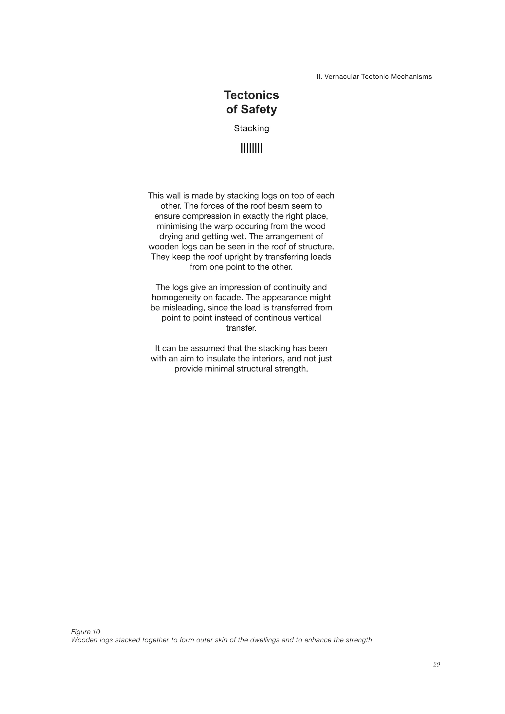 29
This wall is made by stacking logs on top of each
other. The forces of the roof beam seem to
ensure compression in exactly the right place,
minimising the warp occuring from the wood
drying and getting wet. The arrangement of
wooden logs can be seen in the roof of structure.
They keep the roof upright by transferring loads
from one point to the other.
The logs give an impression of continuity and
homogeneity on facade. The appearance might
be misleading, since the load is transferred from
point to point instead of continous vertical
transfer.
It can be assumed that the stacking has been
with an aim to insulate the interiors, and not just
provide minimal structural strength.
Tectonics
of Safety
II. Vernacular Tectonic Mechanisms
Stacking
Figure 10
Wooden logs stacked together to form outer skin of the dwellings and to enhance the strength
 
