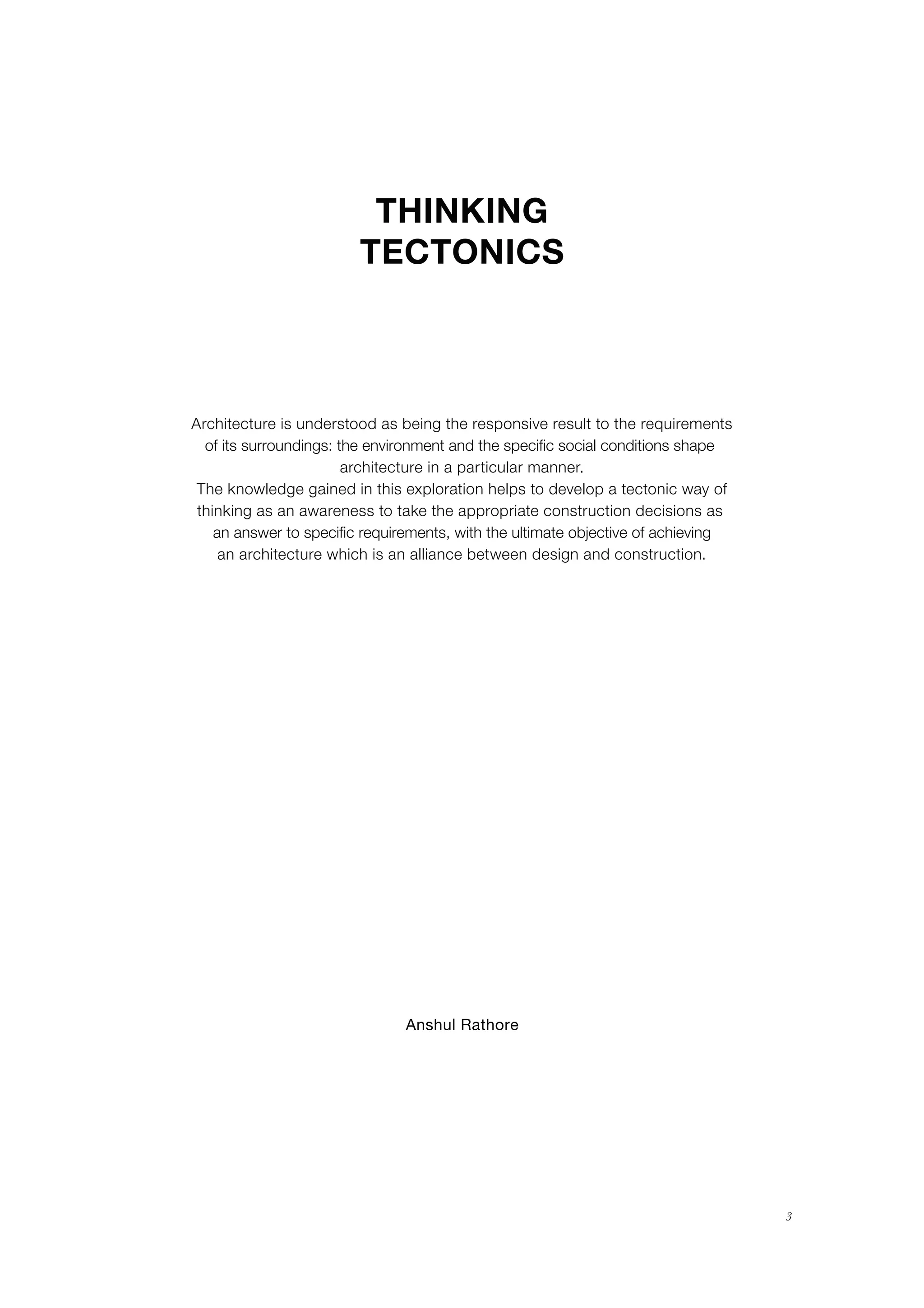 Anshul Rathore
3
THINKING
TECTONICS
Architecture is understood as being the responsive result to the requirements
of its surroundings: the environment and the specific social conditions shape
architecture in a particular manner.
The knowledge gained in this exploration helps to develop a tectonic way of
thinking as an awareness to take the appropriate construction decisions as
an answer to specific requirements, with the ultimate objective of achieving
an architecture which is an alliance between design and construction.
 