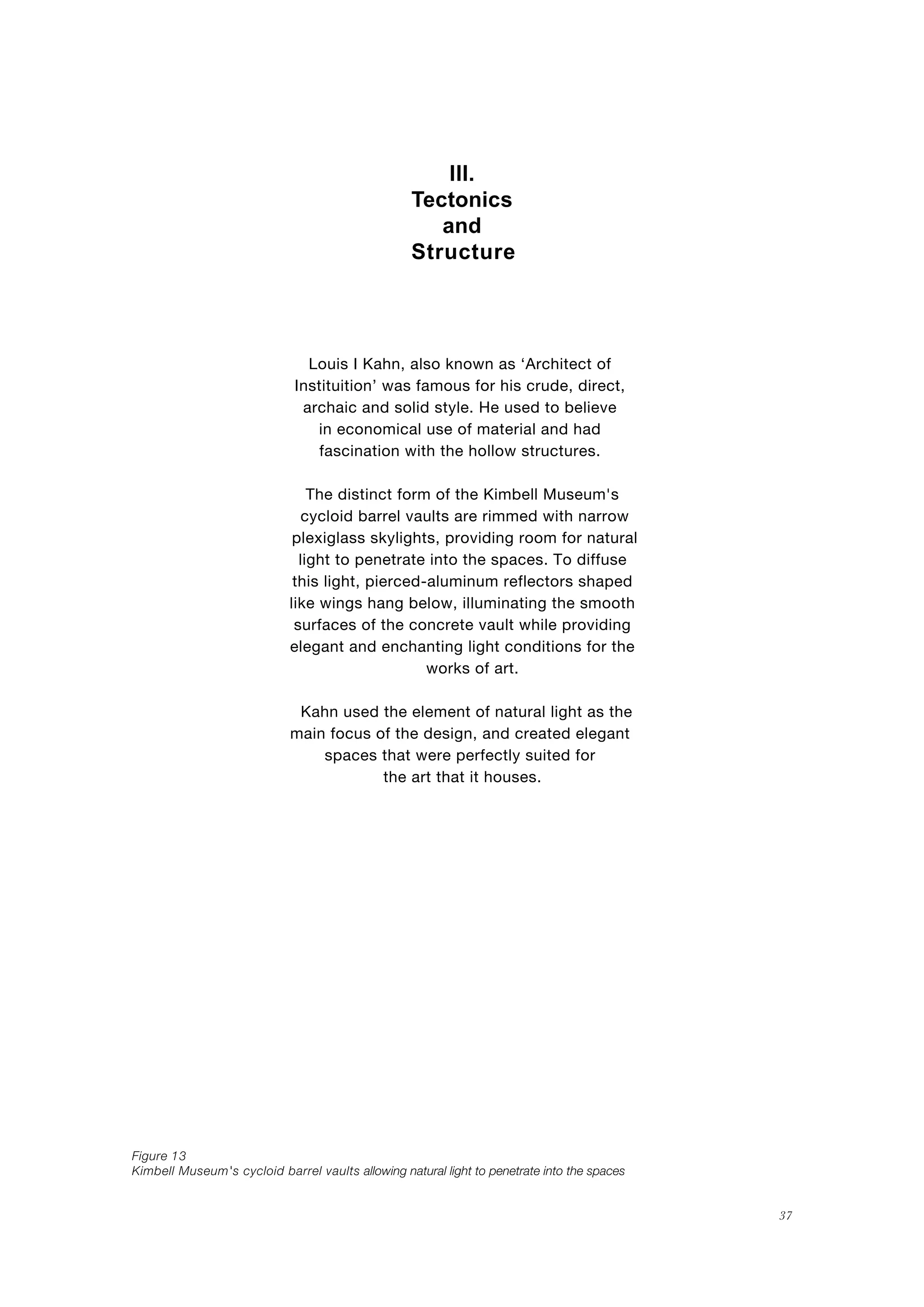 37
Structure
III.
Tectonics
and
Louis I Kahn, also known as ‘Architect of
Instituition’ was famous for his crude, direct,
archaic and solid style. He used to believe
in economical use of material and had
fascination with the hollow structures.
The distinct form of the Kimbell Museum's
cycloid barrel vaults are rimmed with narrow
plexiglass skylights, providing room for natural
light to penetrate into the spaces. To diffuse
this light, pierced-aluminum reflectors shaped
like wings hang below, illuminating the smooth
surfaces of the concrete vault while providing
elegant and enchanting light conditions for the
works of art.
Kahn used the element of natural light as the
main focus of the design, and created elegant
spaces that were perfectly suited for
the art that it houses.
Figure 13
Kimbell Museum's cycloid barrel vaults allowing natural light to penetrate into the spaces
 