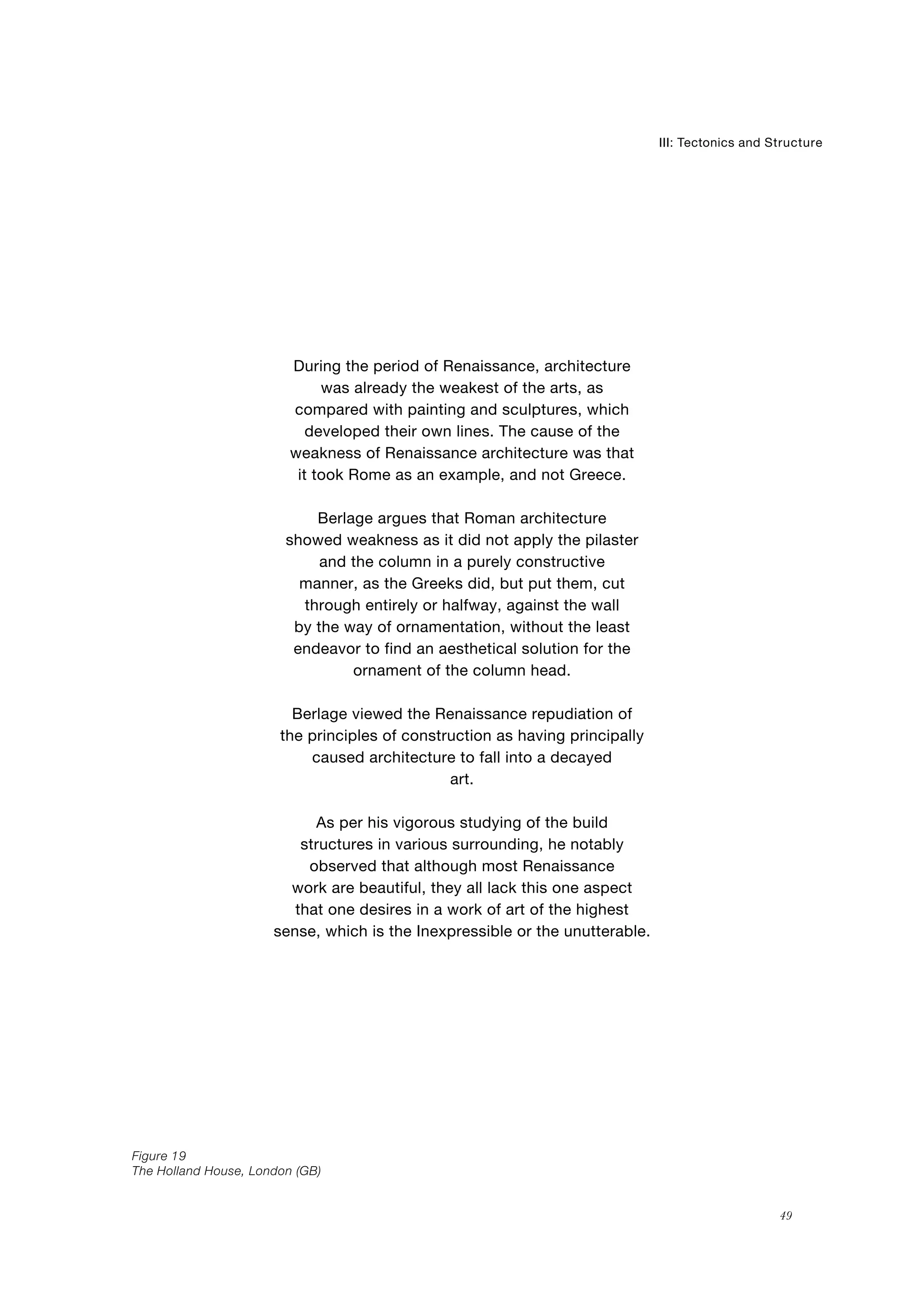 The Holland House, London (GB)
19
Structure
49
III: Tectonics and
Figure
During the period of Renaissance, architecture
was already the weakest of the arts, as
compared with painting and sculptures, which
developed their own lines. The cause of the
weakness of Renaissance architecture was that
it took Rome as an example, and not Greece.
Berlage argues that Roman architecture
showed weakness as it did not apply the pilaster
and the column in a purely constructive
manner, as the Greeks did, but put them, cut
through entirely or halfway, against the wall
by the way of ornamentation, without the least
endeavor to find an aesthetical solution for the
ornament of the column head.
Berlage viewed the Renaissance repudiation of
the principles of construction as having principally
caused architecture to fall into a decayed
art.
As per his vigorous studying of the build
structures in various surrounding, he notably
observed that although most Renaissance
work are beautiful, they all lack this one aspect
that one desires in a work of art of the highest
sense, which is the Inexpressible or the unutterable.
 