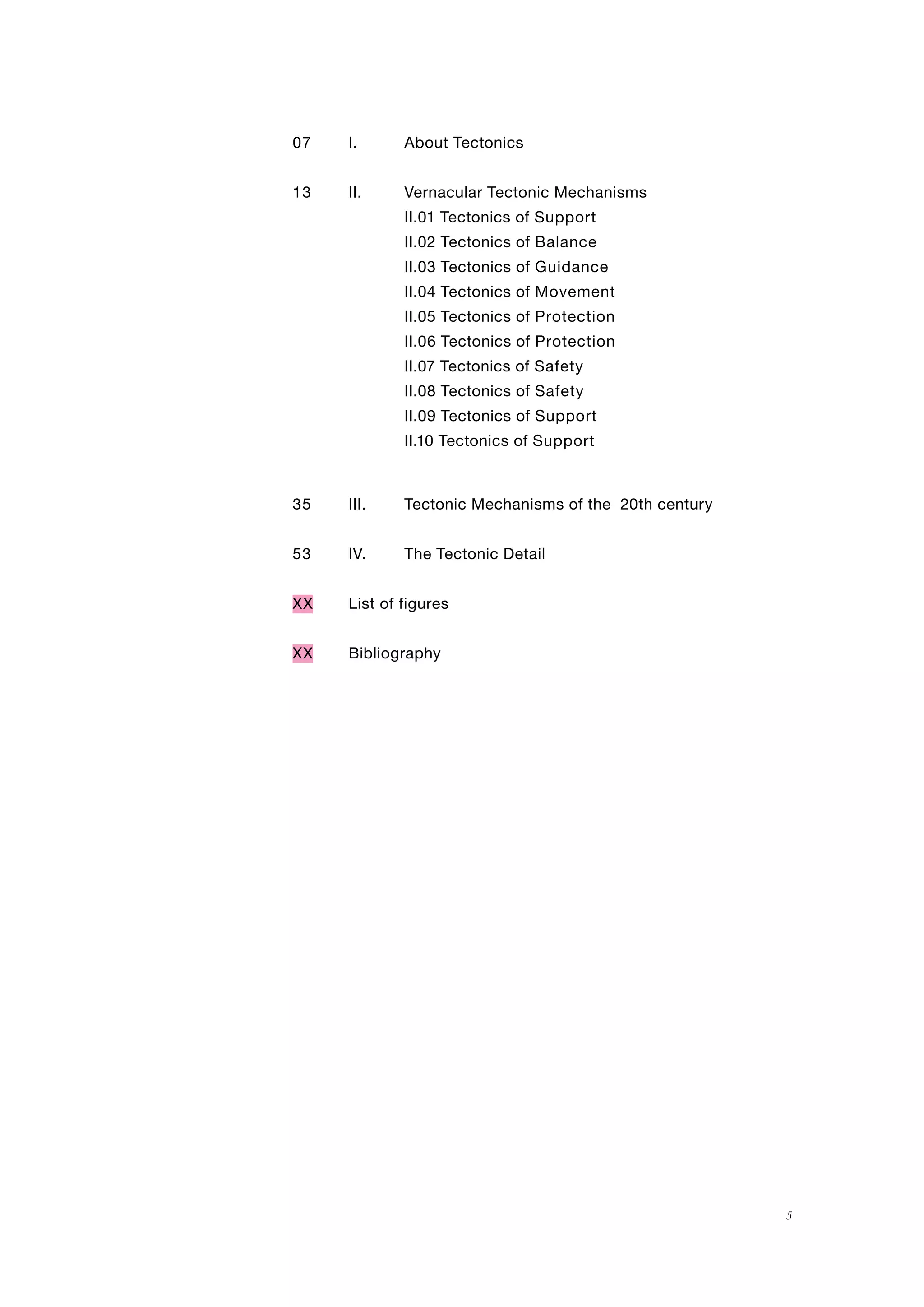 53
35
Guidance
Movement
Protection
Protection
Safety
Safety
Support
Support
Balance
13
07
5
I. About Tectonics
II. Vernacular Tectonic Mechanisms
II.01 Tectonics of Support
II.02 Tectonics of
II.03 Tectonics of
II.04 Tectonics of
II.05 Tectonics of
II.06 Tectonics of
II.07 Tectonics of
II.08 Tectonics of
II.09 Tectonics of
II.10 Tectonics of
III. Tectonic Mechanisms of the 20th century
IV. The Tectonic Detail
XX List of figures
XX Bibliography
 