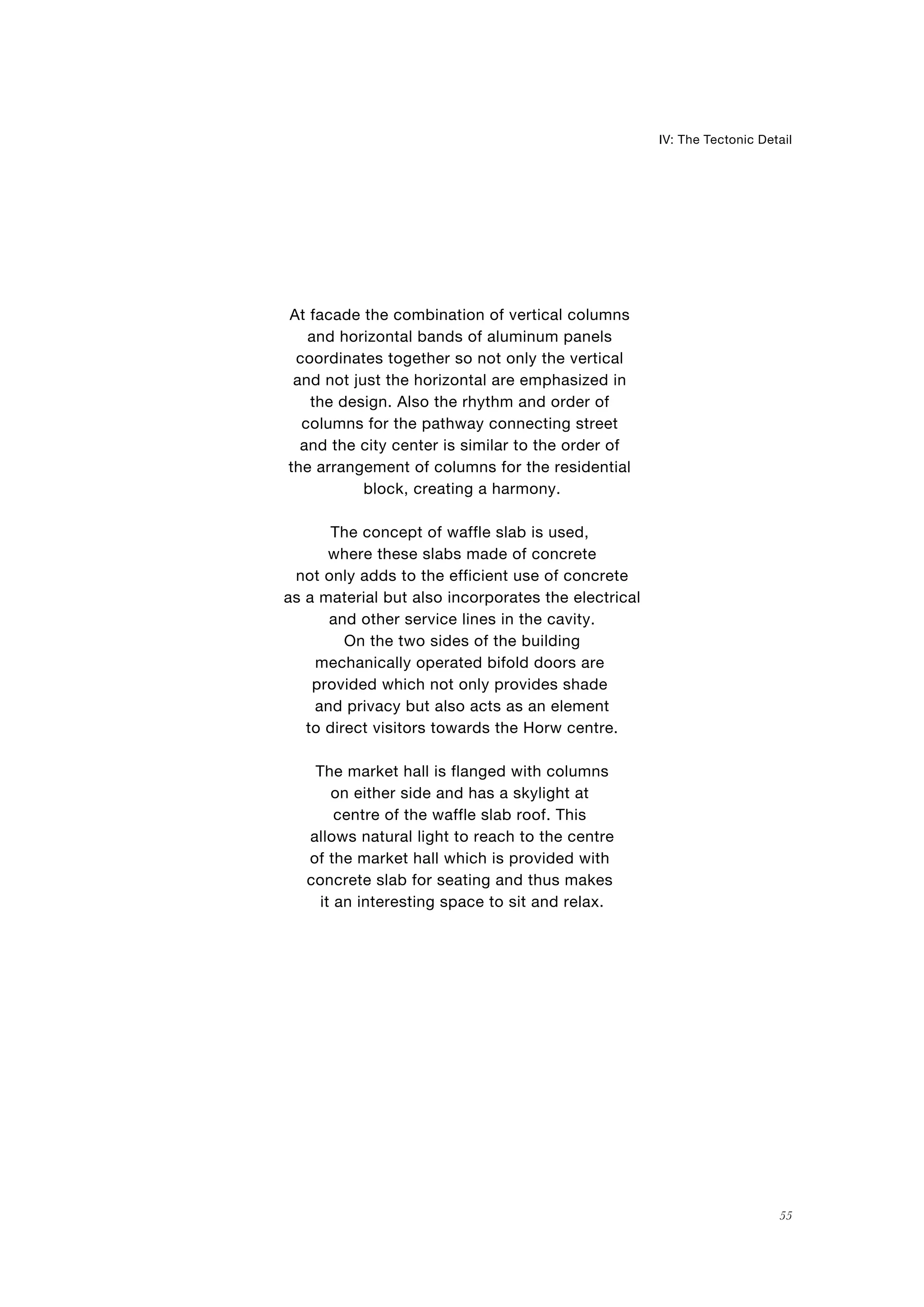 At facade the combination of vertical columns
and horizontal bands of aluminum panels
coordinates together so not only the vertical
and not just the horizontal are emphasized in
the design. Also the rhythm and order of
columns for the pathway connecting street
and the city center is similar to the order of
the arrangement of columns for the residential
block, creating a harmony.
The concept of waffle slab is used,
where these slabs made of concrete
not only adds to the efficient use of concrete
as a material but also incorporates the electrical
and other service lines in the cavity.
On the two sides of the building
mechanically operated bifold doors are
provided which not only provides shade
and privacy but also acts as an element
to direct visitors towards the Horw centre.
The market hall is flanged with columns
on either side and has a skylight at
centre of the waffle slab roof. This
allows natural light to reach to the centre
of the market hall which is provided with
concrete slab for seating and thus makes
it an interesting space to sit and relax.
55
IV: The Tectonic Detail
 
