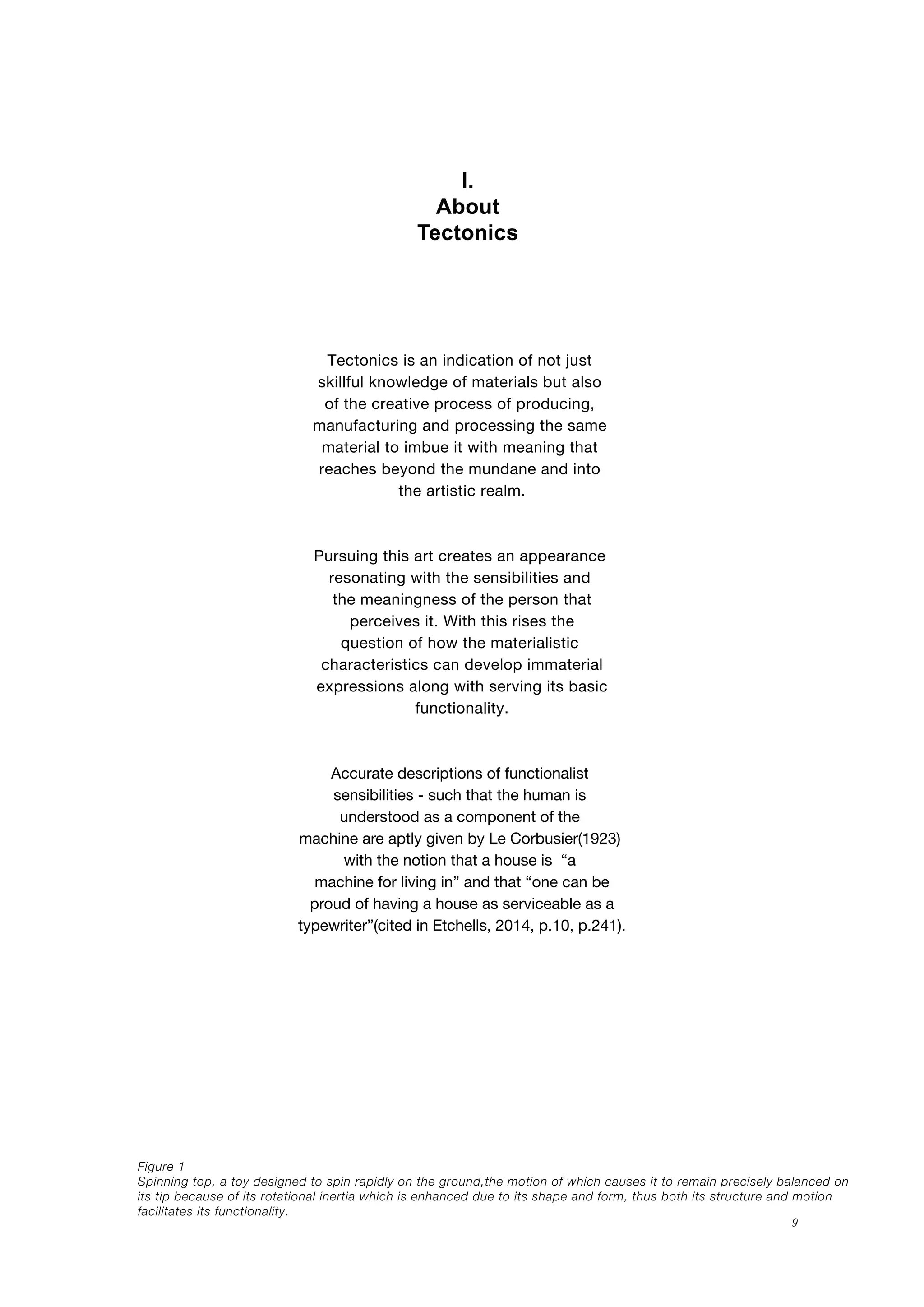 9
I.
About
Tectonics
Figure 1
Spinning top, a toy designed to spin rapidly on the ground,the motion of which causes it to remain precisely balanced on
its tip because of its rotational inertia which is enhanced due to its shape and form, thus both its structure and motion
facilitates its functionality.
Tectonics is an indication of not just
skillful knowledge of materials but also
of the creative process of producing,
manufacturing and processing the same
material to imbue it with meaning that
reaches beyond the mundane and into
the artistic realm.
Pursuing this art creates an appearance
resonating with the sensibilities and
the meaningness of the person that
perceives it. With this rises the
question of how the materialistic
characteristics can develop immaterial
expressions along with serving its basic
functionality.
Accurate descriptions of functionalist
sensibilities - such that the human is
understood as a component of the
machine are aptly given by Le Corbusier(1923)
with the notion that a house is “a
machine for living in” and that “one can be
proud of having a house as serviceable as a
typewriter”(cited in Etchells, 2014, p.10, p.241).
 
