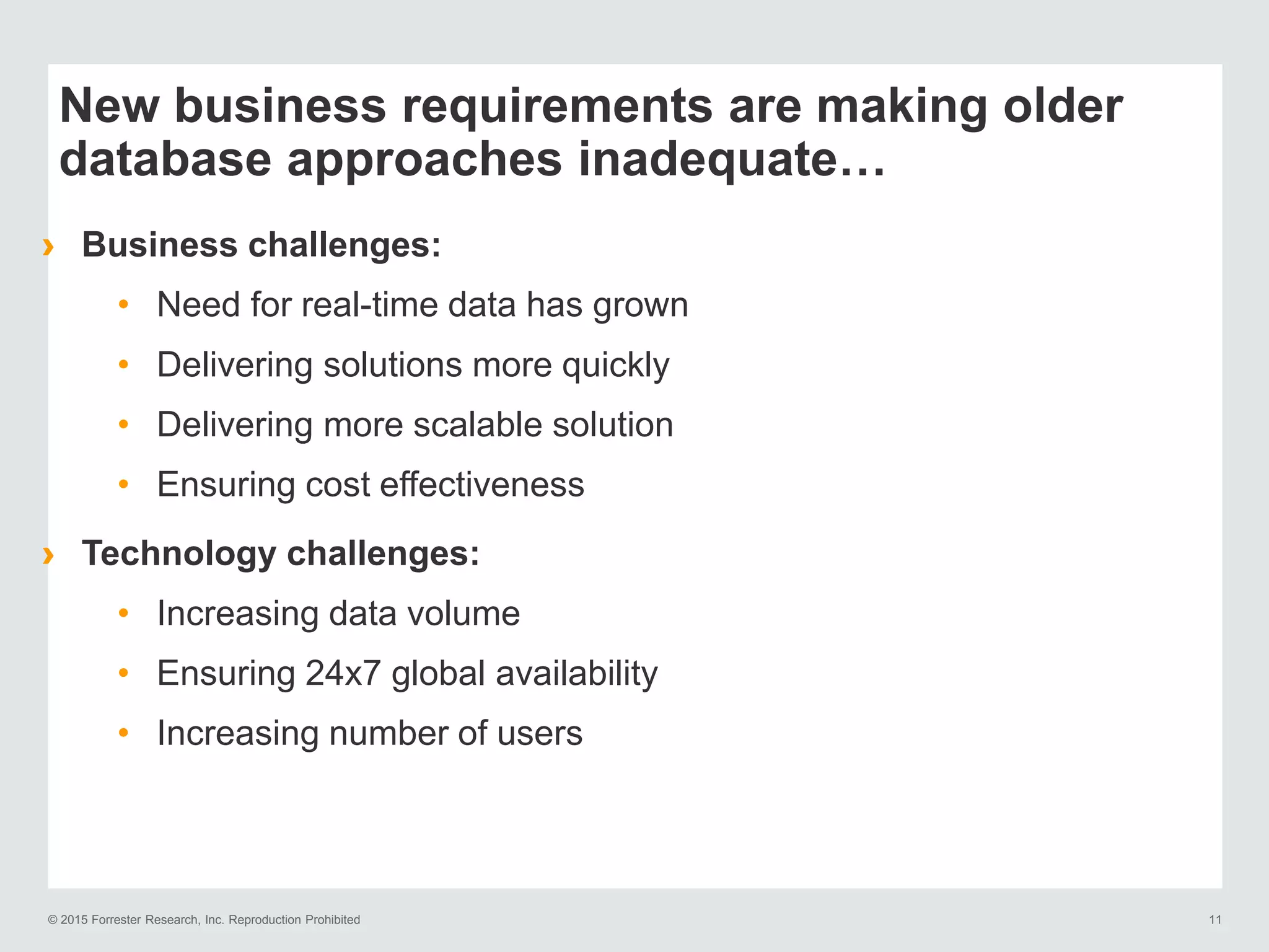 © 2015 Forrester Research, Inc. Reproduction Prohibited 11
New business requirements are making older
database approaches inadequate…
› Business challenges:
• Need for real-time data has grown
• Delivering solutions more quickly
• Delivering more scalable solution
• Ensuring cost effectiveness
› Technology challenges:
• Increasing data volume
• Ensuring 24x7 global availability
• Increasing number of users
 