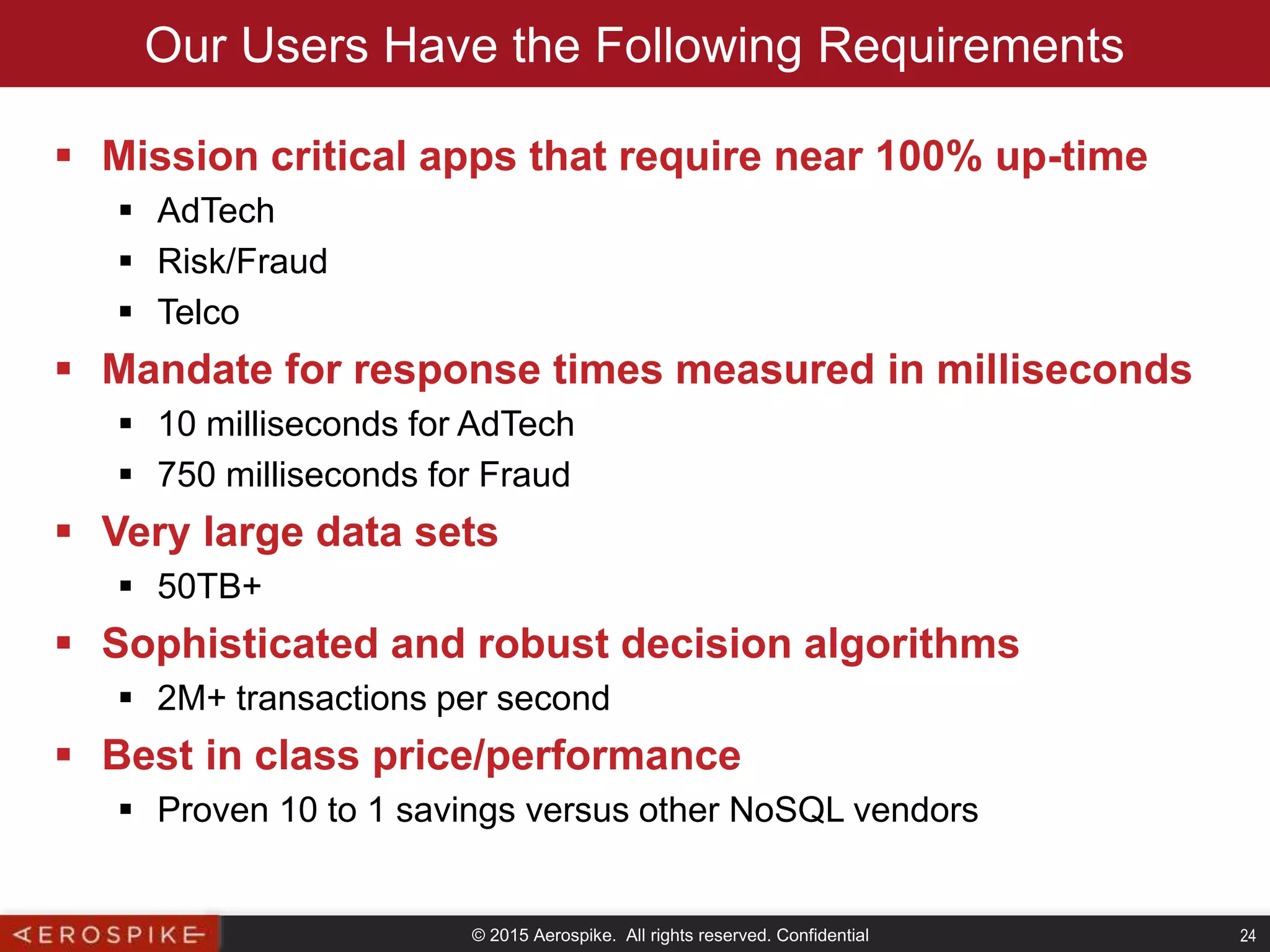 © 2015 Aerospike. All rights reserved. Confidential 24
Our Users Have the Following Requirements
 Mission critical apps that require near 100% up-time
 AdTech
 Risk/Fraud
 Telco
 Mandate for response times measured in milliseconds
 10 milliseconds for AdTech
 750 milliseconds for Fraud
 Very large data sets
 50TB+
 Sophisticated and robust decision algorithms
 2M+ transactions per second
 Best in class price/performance
 Proven 10 to 1 savings versus other NoSQL vendors
 