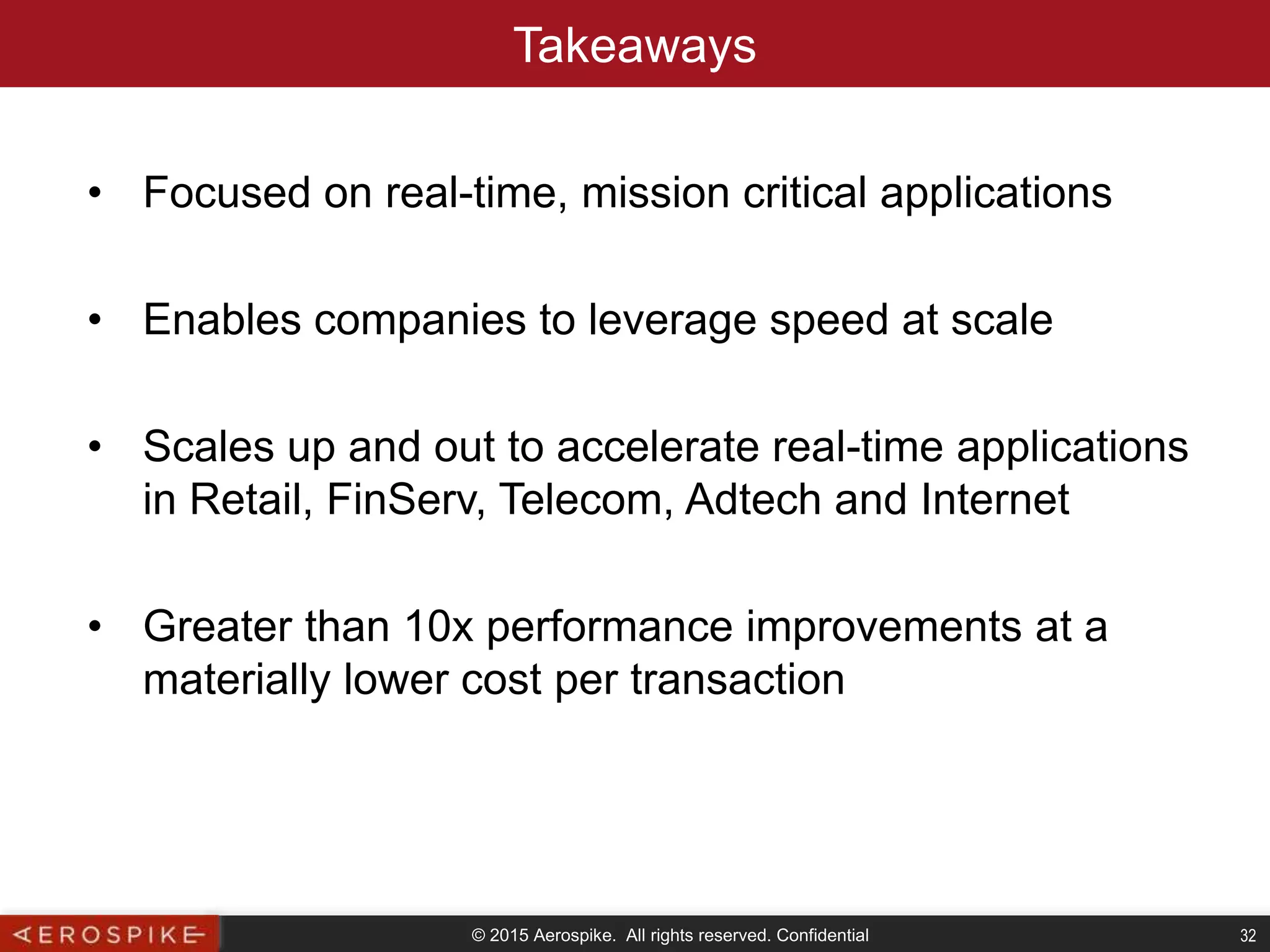 © 2015 Aerospike. All rights reserved. Confidential 32
Takeaways
• Focused on real-time, mission critical applications
• Enables companies to leverage speed at scale
• Scales up and out to accelerate real-time applications
in Retail, FinServ, Telecom, Adtech and Internet
• Greater than 10x performance improvements at a
materially lower cost per transaction
 