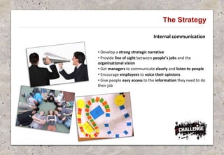 Internal communication
The Strategy
• Develop a strong strategic narrative
• Provide line of sight between people’s jobs and the
organisational vision
• Get managers to communicate clearly and listen to people
• Encourage employees to voice their opinions
• Give people easy access to the information they need to do
their job
 