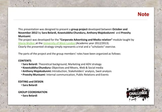 Note
This presentation was designed to present a group project developed between October and
November 2012 by Sara Belardi, Kowstubbha Chunduru, Anthony Majekodunmi and Preeshy
Munisami.
The project was developed for the “Corporate Advertising and Media relation” module taught by
Gloria Walker at the University of West London (Academic year 2012/2013).
Clearly the presented strategy simply represents a trial and a "scholastic" exercise.
The parts of the project and the group members’ roles have been organized as follows:
CONTENTS
• Sara Belardi: Theoretical background, Marketing and ADV strategy
• Kowstubbha Chunduru: Objectives and Means, Web & Social media
• Anthony Majekodunmi: Introduction, Stakeholders’ analysis, Swot analysis
• Preeshy Munisami: Internal communication, Public Relations and Events
EDITING and DESIGN
• Sara Belardi
GROUP COORDINATION
• Sara Belardi
 