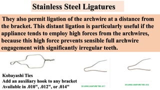 Stainless Steel Ligatures
They also permit ligation of the archwire at a distance from
the bracket. This distant ligation is particularly useful if the
appliance tends to employ high forces from the archwires,
because this high force prevents sensible full archwire
engagement with significantly irregular teeth.
Kobayashi Ties
Add an auxiliary hook to any bracket
Available in .010", .012", or .014"
 