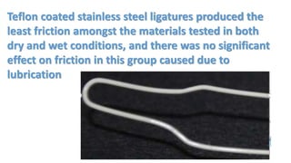 Teflon coated stainless steel ligatures produced the
least friction amongst the materials tested in both
dry and wet conditions, and there was no significant
effect on friction in this group caused due to
lubrication
 