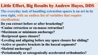 Little Effort, Big Results by Andrew Hayes, DDS
The everyday task of handling extraction spaces is an art in its
own right, with an endless list of variables that require
clarification:
Do you extract before or after bracketing?
•Canine retraction or en-masse retraction?
•Maximum or minimum anchorage?
•Reciprocal space closure?
•Leveling and aligning before any space closure for sliding?
•Active or passive brackets in the buccal segments?
•Skeletal anchorage?
•Periodontally or osteogenically accelerated orthodontics?
 
