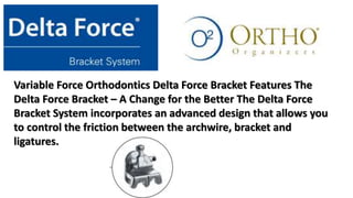 Variable Force Orthodontics Delta Force Bracket Features The
Delta Force Bracket – A Change for the Better The Delta Force
Bracket System incorporates an advanced design that allows you
to control the friction between the archwire, bracket and
ligatures.
 
