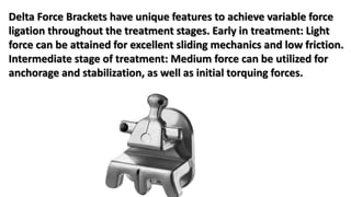Delta Force Brackets have unique features to achieve variable force
ligation throughout the treatment stages. Early in treatment: Light
force can be attained for excellent sliding mechanics and low friction.
Intermediate stage of treatment: Medium force can be utilized for
anchorage and stabilization, as well as initial torquing forces.
 