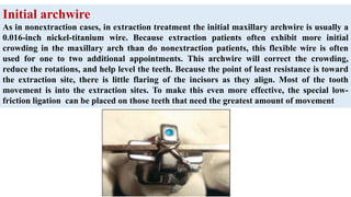 Initial archwire
As in nonextraction cases, in extraction treatment the initial maxillary archwire is usually a
0.016-inch nickel-titanium wire. Because extraction patients often exhibit more initial
crowding in the maxillary arch than do nonextraction patients, this flexible wire is often
used for one to two additional appointments. This archwire will correct the crowding,
reduce the rotations, and help level the teeth. Because the point of least resistance is toward
the extraction site, there is little flaring of the incisors as they align. Most of the tooth
movement is into the extraction sites. To make this even more effective, the special low-
friction ligation can be placed on those teeth that need the greatest amount of movement
 