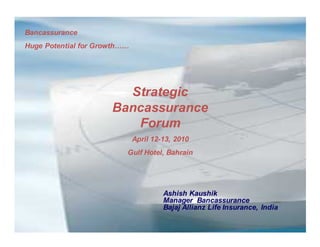 Bancassurance
Huge Potential for Growth……




                        Strategic
                      Bancassurance
                         Forum
                              April 12-13, 2010
                          Gulf Hotel, Bahrain




                                       Ashish Kaushik
                                       Manager Bancassurance
                                       Bajaj Allianz Life Insurance, India
 